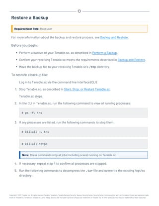 Restore a Backup
Required User Role: Root user
For more information about the backup and restore process, see Backup and Restore.
Before you begin:
l Perform a backup of your Tenable.sc, as described in Perform a Backup.
l Confirm your receiving Tenable.sc meets the requirements described in Backup and Restore.
l Move the backup file to your receiving Tenable.sc's /tmp directory.
To restore a backup file:
Log in to Tenable.sc via the command line interface (CLI).
1. Stop Tenable.sc, as described in Start, Stop, or Restart Tenable.sc.
Tenable.sc stops.
2. In the CLI in Tenable.sc, run the following command to view all running processes:
# ps -fu tns
3. If any processes are listed, run the following commands to stop them:
# killall -u tns
# killall httpd
Note: These commands stop all jobs (including scans) running on Tenable.sc.
4. If necessary, repeat step 4 to confirm all processes are stopped.
5. Run the following commands to decompress the .tar file and overwrite the existing /opt/sc
directory:
Copyright © 2022 Tenable, Inc. All rights reserved. Tenable, Tenable.io, Tenable Network Security, Nessus, SecurityCenter, SecurityCenter Continuous View and Log Correlation Engine are registered trade-
marks of Tenable,Inc. Tenable.sc, Tenable.ot, Lumin, Indegy, Assure, and The Cyber Exposure Company are trademarks of Tenable, Inc. All other products or services are trademarks of their respective
 