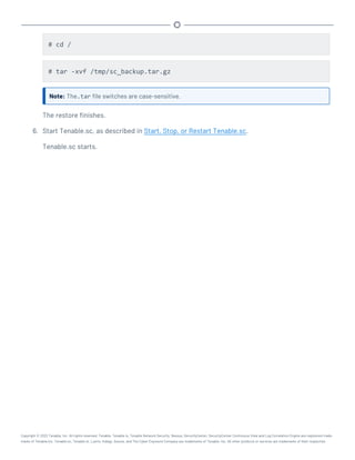 # cd /
# tar -xvf /tmp/sc_backup.tar.gz
Note: The.tar file switches are case-sensitive.
The restore finishes.
6. Start Tenable.sc, as described in Start, Stop, or Restart Tenable.sc.
Tenable.sc starts.
Copyright © 2022 Tenable, Inc. All rights reserved. Tenable, Tenable.io, Tenable Network Security, Nessus, SecurityCenter, SecurityCenter Continuous View and Log Correlation Engine are registered trade-
marks of Tenable,Inc. Tenable.sc, Tenable.ot, Lumin, Indegy, Assure, and The Cyber Exposure Company are trademarks of Tenable, Inc. All other products or services are trademarks of their respective
 