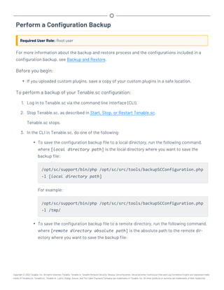 Perform a Configuration Backup
Required User Role: Root user
For more information about the backup and restore process and the configurations included in a
configuration backup, see Backup and Restore.
Before you begin:
l If you uploaded custom plugins, save a copy of your custom plugins in a safe location.
To perform a backup of your Tenable.sc configuration:
1. Log in to Tenable.sc via the command line interface (CLI).
2. Stop Tenable.sc, as described in Start, Stop, or Restart Tenable.sc.
Tenable.sc stops.
3. In the CLI in Tenable.sc, do one of the following:
l To save the configuration backup file to a local directory, run the following command,
where [local directory path] is the local directory where you want to save the
backup file:
/opt/sc/support/bin/php /opt/sc/src/tools/backupSCConfiguration.php
-l [local directory path]
For example:
/opt/sc/support/bin/php /opt/sc/src/tools/backupSCConfiguration.php
-l /tmp/
l To save the configuration backup file to a remote directory, run the following command,
where [remote directory absolute path] is the absolute path to the remote dir-
ectory where you want to save the backup file:
Copyright © 2022 Tenable, Inc. All rights reserved. Tenable, Tenable.io, Tenable Network Security, Nessus, SecurityCenter, SecurityCenter Continuous View and Log Correlation Engine are registered trade-
marks of Tenable,Inc. Tenable.sc, Tenable.ot, Lumin, Indegy, Assure, and The Cyber Exposure Company are trademarks of Tenable, Inc. All other products or services are trademarks of their respective
 