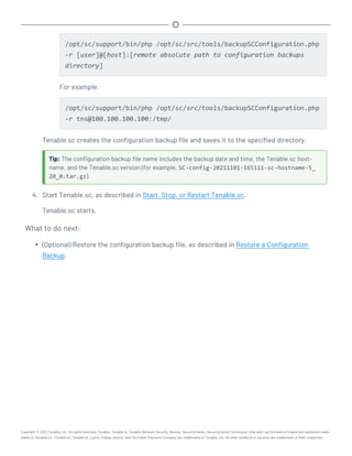 /opt/sc/support/bin/php /opt/sc/src/tools/backupSCConfiguration.php
-r [user]@[host]:[remote absolute path to configuration backups
directory]
For example:
/opt/sc/support/bin/php /opt/sc/src/tools/backupSCConfiguration.php
-r tns@100.100.100.100:/tmp/
Tenable.sc creates the configuration backup file and saves it to the specified directory.
Tip: The configuration backup file name includes the backup date and time, the Tenable.sc host-
name, and the Tenable.sc version (for example, SC-config-20211101-165111-sc-hostname-5_
20_0.tar.gz).
4. Start Tenable.sc, as described in Start, Stop, or Restart Tenable.sc.
Tenable.sc starts.
What to do next:
l (Optional) Restore the configuration backup file, as described in Restore a Configuration
Backup.
Copyright © 2022 Tenable, Inc. All rights reserved. Tenable, Tenable.io, Tenable Network Security, Nessus, SecurityCenter, SecurityCenter Continuous View and Log Correlation Engine are registered trade-
marks of Tenable,Inc. Tenable.sc, Tenable.ot, Lumin, Indegy, Assure, and The Cyber Exposure Company are trademarks of Tenable, Inc. All other products or services are trademarks of their respective
 