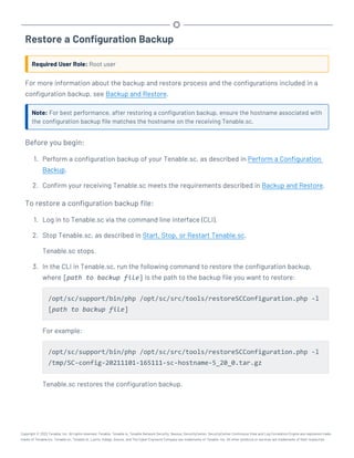 Restore a Configuration Backup
Required User Role: Root user
For more information about the backup and restore process and the configurations included in a
configuration backup, see Backup and Restore.
Note: For best performance, after restoring a configuration backup, ensure the hostname associated with
the configuration backup file matches the hostname on the receiving Tenable.sc.
Before you begin:
1. Perform a configuration backup of your Tenable.sc, as described in Perform a Configuration
Backup.
2. Confirm your receiving Tenable.sc meets the requirements described in Backup and Restore.
To restore a configuration backup file:
1. Log in to Tenable.sc via the command line interface (CLI).
2. Stop Tenable.sc, as described in Start, Stop, or Restart Tenable.sc.
Tenable.sc stops.
3. In the CLI in Tenable.sc, run the following command to restore the configuration backup,
where [path to backup file] is the path to the backup file you want to restore:
/opt/sc/support/bin/php /opt/sc/src/tools/restoreSCConfiguration.php -l
[path to backup file]
For example:
/opt/sc/support/bin/php /opt/sc/src/tools/restoreSCConfiguration.php -l
/tmp/SC-config-20211101-165111-sc-hostname-5_20_0.tar.gz
Tenable.sc restores the configuration backup.
Copyright © 2022 Tenable, Inc. All rights reserved. Tenable, Tenable.io, Tenable Network Security, Nessus, SecurityCenter, SecurityCenter Continuous View and Log Correlation Engine are registered trade-
marks of Tenable,Inc. Tenable.sc, Tenable.ot, Lumin, Indegy, Assure, and The Cyber Exposure Company are trademarks of Tenable, Inc. All other products or services are trademarks of their respective
 