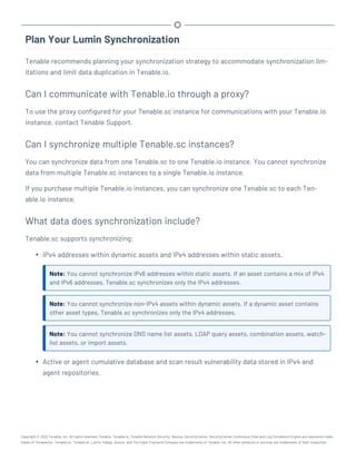 Plan Your Lumin Synchronization
Tenable recommends planning your synchronization strategy to accommodate synchronization lim-
itations and limit data duplication in Tenable.io.
Can I communicate with Tenable.io through a proxy?
To use the proxy configured for your Tenable.sc instance for communications with your Tenable.io
instance, contact Tenable Support.
Can I synchronize multiple Tenable.sc instances?
You can synchronize data from one Tenable.sc to one Tenable.io instance. You cannot synchronize
data from multiple Tenable.sc instances to a single Tenable.io instance.
If you purchase multiple Tenable.io instances, you can synchronize one Tenable.sc to each Ten-
able.io instance.
What data does synchronization include?
Tenable.sc supports synchronizing:
l IPv4 addresses within dynamic assets and IPv4 addresses within static assets.
Note: You cannot synchronize IPv6 addresses within static assets. If an asset contains a mix of IPv4
and IPv6 addresses, Tenable.sc synchronizes only the IPv4 addresses.
Note: You cannot synchronize non-IPv4 assets within dynamic assets. If a dynamic asset contains
other asset types, Tenable.sc synchronizes only the IPv4 addresses.
Note: You cannot synchronize DNS name list assets, LDAP query assets, combination assets, watch-
list assets, or import assets.
l Active or agent cumulative database and scan result vulnerability data stored in IPv4 and
agent repositories.
Copyright © 2022 Tenable, Inc. All rights reserved. Tenable, Tenable.io, Tenable Network Security, Nessus, SecurityCenter, SecurityCenter Continuous View and Log Correlation Engine are registered trade-
marks of Tenable,Inc. Tenable.sc, Tenable.ot, Lumin, Indegy, Assure, and The Cyber Exposure Company are trademarks of Tenable, Inc. All other products or services are trademarks of their respective
 