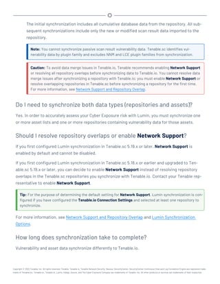 The initial synchronization includes all cumulative database data from the repository. All sub-
sequent synchronizations include only the new or modified scan result data imported to the
repository.
Note: You cannot synchronize passive scan result vulnerability data. Tenable.sc identifies vul-
nerability data by plugin family and excludes NNM and LCE plugin families from synchronization.
Caution: To avoid data merge issues in Tenable.io, Tenable recommends enabling Network Support
or resolving all repository overlaps before synchronizing data to Tenable.io. You cannot resolve data
merge issues after synchronizing a repository with Tenable.io; you must enable Network Support or
resolve overlapping repositories in Tenable.sc before synchronizing a repository for the first time.
For more information, see Network Support and Repository Overlap.
Do I need to synchronize both data types (repositories and assets)?
Yes. In order to accurately assess your Cyber Exposure risk with Lumin, you must synchronize one
or more asset lists and one or more repositories containing vulnerability data for those assets.
Should I resolve repository overlaps or enable Network Support?
If you first configured Lumin synchronization in Tenable.sc 5.19.x or later, Network Support is
enabled by default and cannot be disabled.
If you first configured Lumin synchronization in Tenable.sc 5.18.x or earlier and upgraded to Ten-
able.sc 5.19.x or later, you can decide to enable Network Support instead of resolving repository
overlaps in the Tenable.sc repositories you synchronize with Tenable.io. Contact your Tenable rep-
resentative to enable Network Support.
Tip: For the purpose of determining the default setting for Network Support, Lumin synchronization is con-
figured if you have configured the Tenable.io Connection Settings and selected at least one repository to
synchronize.
For more information, see Network Support and Repository Overlap and Lumin Synchronization
Options.
How long does synchronization take to complete?
Vulnerability and asset data synchronize differently to Tenable.io.
Copyright © 2022 Tenable, Inc. All rights reserved. Tenable, Tenable.io, Tenable Network Security, Nessus, SecurityCenter, SecurityCenter Continuous View and Log Correlation Engine are registered trade-
marks of Tenable,Inc. Tenable.sc, Tenable.ot, Lumin, Indegy, Assure, and The Cyber Exposure Company are trademarks of Tenable, Inc. All other products or services are trademarks of their respective
 