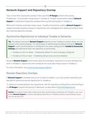 Network Support and Repository Overlap
Two or more IPv4 repositories overlap if their specified IP Ranges contain intersecting
IP addresses. To avoid data merge issues in Tenable.io, Tenable recommends enabling Network
Support or resolving all repository overlaps before synchronizing data to Tenable.io.
While both methods avoid data merge issues, Tenable recommends enabling Network Support to
support accurate tracking of assets in repositories with overlapping IPv4 addresses without manu-
ally resolving repository overlaps.
Synchronize Repositories to Individual Tenable.io Networks
Tip: The default setting for Network Support depends on the Tenable.sc version where you con-
figured Lumin synchronization. For the purpose of determining the default setting for Network
Support, Lumin synchronization is configured if you have configured the Tenable.io Connection
Settings and selected at least one repository to synchronize.
l Tenable.sc 5.18.x or earlier — Disabled by default if Lumin is already configured.
l Tenable.sc 5.19.x or later — Enabled by default and cannot be disabled.
Because Network Support synchronizes each IPv4 and agent repository to its own individual net-
work in Tenable.io, repositories with overlap do not cause data merge issues in Tenable.io.
For more information, see Lumin Synchronization Options.
Resolve Repository Overlaps
If Network Support is disabled and you do not plan to enable it, you must resolve repository over-
laps before synchronizing new repositories to Tenable.io.
To resolve an overlap between two repositories, edit the repository configurations and reconfigure
the IP Ranges to avoid intersecting IP addresses, as described in IPv4/IPv6 Repositories.
Caution: You cannot resolve data merge issues after synchronizing a repository with Tenable.io; you must
enable Network Support or resolve overlapping repositories in Tenable.sc before synchronizing a repos-
itory for the first time.
Copyright © 2022 Tenable, Inc. All rights reserved. Tenable, Tenable.io, Tenable Network Security, Nessus, SecurityCenter, SecurityCenter Continuous View and Log Correlation Engine are registered trade-
marks of Tenable,Inc. Tenable.sc, Tenable.ot, Lumin, Indegy, Assure, and The Cyber Exposure Company are trademarks of Tenable, Inc. All other products or services are trademarks of their respective
 