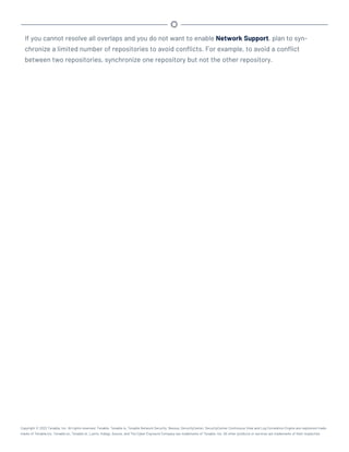 If you cannot resolve all overlaps and you do not want to enable Network Support, plan to syn-
chronize a limited number of repositories to avoid conflicts. For example, to avoid a conflict
between two repositories, synchronize one repository but not the other repository.
Copyright © 2022 Tenable, Inc. All rights reserved. Tenable, Tenable.io, Tenable Network Security, Nessus, SecurityCenter, SecurityCenter Continuous View and Log Correlation Engine are registered trade-
marks of Tenable,Inc. Tenable.sc, Tenable.ot, Lumin, Indegy, Assure, and The Cyber Exposure Company are trademarks of Tenable, Inc. All other products or services are trademarks of their respective
 