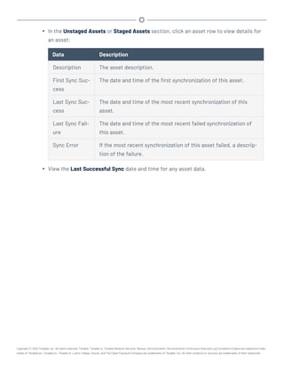 l In the Unstaged Assets or Staged Assets section, click an asset row to view details for
an asset:
Data Description
Description The asset description.
First Sync Suc-
cess
The date and time of the first synchronization of this asset.
Last Sync Suc-
cess
The date and time of the most recent synchronization of this
asset.
Last Sync Fail-
ure
The date and time of the most recent failed synchronization of
this asset.
Sync Error If the most recent synchronization of this asset failed, a descrip-
tion of the failure.
l View the Last Successful Sync date and time for any asset data.
Copyright © 2022 Tenable, Inc. All rights reserved. Tenable, Tenable.io, Tenable Network Security, Nessus, SecurityCenter, SecurityCenter Continuous View and Log Correlation Engine are registered trade-
marks of Tenable,Inc. Tenable.sc, Tenable.ot, Lumin, Indegy, Assure, and The Cyber Exposure Company are trademarks of Tenable, Inc. All other products or services are trademarks of their respective
 