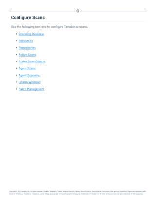 Configure Scans
See the following sections to configure Tenable.sc scans.
l Scanning Overview
l Resources
l Repositories
l Active Scans
l Active Scan Objects
l Agent Scans
l Agent Scanning
l Freeze Windows
l Patch Management
Copyright © 2022 Tenable, Inc. All rights reserved. Tenable, Tenable.io, Tenable Network Security, Nessus, SecurityCenter, SecurityCenter Continuous View and Log Correlation Engine are registered trade-
marks of Tenable,Inc. Tenable.sc, Tenable.ot, Lumin, Indegy, Assure, and The Cyber Exposure Company are trademarks of Tenable, Inc. All other products or services are trademarks of their respective
 