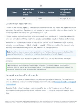 Version
# of Hosts Man-
aged by Ten-
able.sc
CPU Cores Memory
Disk Space used
for Vulnerability
Trending
IPs cores 180 days: 18 TB
Disk Partition Requirements
Tenable.sc installs into /opt/sc. Tenable highly recommends that you create the /opt directory on
a separate disk partition. If you want to increase performance, consider using two disks: one for the
operating system and one for the system deployed to /opt.
Tenable strongly recommends using high performance disks. Tenable.sc is a disk-intensive applic-
ation and using disks with high read/write speeds, such as SSDs, results in the best performance.
If required disk space exists outside of the /opt file system, mount the desired target directory
using the command mount –-bind <olddir> <newdir>. Make sure that the file system is auto-
matically mounted on reboot by editing the /etc/fstab file appropriately.
Note: Tenable.sc does not support using symbolic links for /opt/sc/. You can use symbolic links within
/opt/sc/ subdirectories if instructed by Tenable.sc documentation or Tenable Support.
Deploying Tenable.sc on a server configured with RAID disks can also dramatically boost per-
formance.
Tip:Tenable does not require RAID disks for even our largest customers. However, in one instance,
response times for queries with a faster RAID disk for a customer with more than 1 million managed vul-
nerabilities moved from a few seconds to less than a second.
Network Interface Requirements
You can install Tenable.sc in externally connected or air-gapped environments. For more inform-
ation about special considerations for air-gapped environments, see Considerations for Air-Gapped
Environments.
Gigabit or faster network cards are recommended for use on the Tenable.sc server. This is to
increase the overall performance of web sessions, emails, LCE queries, and other network activ-
ities.
Copyright © 2022 Tenable, Inc. All rights reserved. Tenable, Tenable.io, Tenable Network Security, Nessus, SecurityCenter, SecurityCenter Continuous View and Log Correlation Engine are registered trade-
marks of Tenable,Inc. Tenable.sc, Tenable.ot, Lumin, Indegy, Assure, and The Cyber Exposure Company are trademarks of Tenable, Inc. All other products or services are trademarks of their respective
 