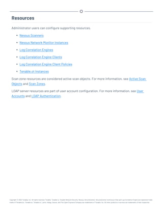 Resources
Administrator users can configure supporting resources.
l Nessus Scanners
l Nessus Network Monitor Instances
l Log Correlation Engines
l Log Correlation Engine Clients
l Log Correlation Engine Client Policies
l Tenable.ot Instances
Scan zone resources are considered active scan objects. For more information, see Active Scan
Objects and Scan Zones.
LDAP server resources are part of user account configuration. For more information, see User
Accounts and LDAP Authentication.
Copyright © 2022 Tenable, Inc. All rights reserved. Tenable, Tenable.io, Tenable Network Security, Nessus, SecurityCenter, SecurityCenter Continuous View and Log Correlation Engine are registered trade-
marks of Tenable,Inc. Tenable.sc, Tenable.ot, Lumin, Indegy, Assure, and The Cyber Exposure Company are trademarks of Tenable, Inc. All other products or services are trademarks of their respective
 