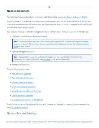 Nessus Scanners
For high level information about active and agent scanning, see Active Scans and Agent Scans.
In the Tenable.sc framework, the Nessus scanner behaves as a server, while Tenable.sc serves as a
client that schedules and initiates scans, retrieves results, reports results, and performs a wide vari-
ety of other important functions.
You can add Nessus or Tenable.io deployments to Tenable.sc as Nessus scanners in Tenable.sc:
l Managed or unmanaged Nessus scanners
Note: Tenable.sc cannot perform scans with or update plugins for scanners running unsupported
versions of Nessus. For minimum Nessus scanner version requirements, see the Tenable.sc Release
Notes for your version.
l Nessus Manager instances
Note: If you enabled clustering on Nessus Manager, add the parent node of the cluster to
Tenable.sc. For more information, see Clustering in the Nessus User Guide.
l Tenable.io instances
For more information, see:
l Add a Nessus Scanner
l Add a Tenable.io Scanner
l Manage Nessus Scanners
l View Your Nessus Scanners
l View Details for a Nessus Scanner
l Delete a Nessus Scanner
l View Nessus Instances in Tenable.sc
For information about Tenable.sc-Nessus and Tenable.sc-Tenable.io communications encryption,
see Encryption Strength.
Nessus Scanner Settings
Copyright © 2022 Tenable, Inc. All rights reserved. Tenable, Tenable.io, Tenable Network Security, Nessus, SecurityCenter, SecurityCenter Continuous View and Log Correlation Engine are registered trade-
marks of Tenable,Inc. Tenable.sc, Tenable.ot, Lumin, Indegy, Assure, and The Cyber Exposure Company are trademarks of Tenable, Inc. All other products or services are trademarks of their respective
 