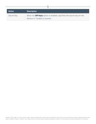 Option Description
Secret Key When the API Keys option is enabled, specifies the secret key for the
Nessus or Tenable.io scanner.
Copyright © 2022 Tenable, Inc. All rights reserved. Tenable, Tenable.io, Tenable Network Security, Nessus, SecurityCenter, SecurityCenter Continuous View and Log Correlation Engine are registered trade-
marks of Tenable,Inc. Tenable.sc, Tenable.ot, Lumin, Indegy, Assure, and The Cyber Exposure Company are trademarks of Tenable, Inc. All other products or services are trademarks of their respective
 