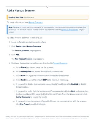 Add a Nessus Scanner
Required User Role: Administrator
For more information, see Nessus Scanners.
Note: Tenable.sc cannot perform scans with or update plugins for scanners running unsupported versions
of Nessus. For minimum Nessus scanner version requirements, see the Tenable.sc Release Notes for your
version.
To add a Nessus scanner to Tenable.sc:
1. Log in to Tenable.sc via the user interface.
2. Click Resources > Nessus Scanners.
The Nessus Scanners page appears.
3. Click Add.
The Add Nessus Scanner page appears.
4. Configure Nessus scanner options, as described in Nessus Scanners.
a. In the Name box, type a name for the scanner.
b. In the Description box, type a description for the scanner.
c. In the Host box, type the hostname or IP address for the scanner.
d. In the Port box, view the default (8834) and modify, if necessary.
e. If you want to disable this scanner's connection to Tenable.sc, click Enabled to disable
the connection.
f. If you want to verify that the hostname or IP address entered in the Host option matches
the CommonName (CN) presented in the SSL certificate from the Nessus scanner, click
Verify Hostname to enable the toggle.
g. If you want to use the proxy configured in Nessus for communication with the scanner,
click Use Proxy to enable the toggle.
Copyright © 2022 Tenable, Inc. All rights reserved. Tenable, Tenable.io, Tenable Network Security, Nessus, SecurityCenter, SecurityCenter Continuous View and Log Correlation Engine are registered trade-
marks of Tenable,Inc. Tenable.sc, Tenable.ot, Lumin, Indegy, Assure, and The Cyber Exposure Company are trademarks of Tenable, Inc. All other products or services are trademarks of their respective
 