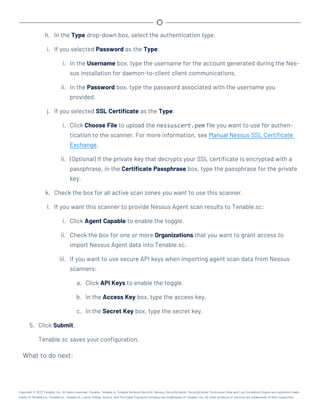 h. In the Type drop-down box, select the authentication type.
i. If you selected Password as the Type:
i. In the Username box, type the username for the account generated during the Nes-
sus installation for daemon-to-client client communications.
ii. In the Password box, type the password associated with the username you
provided.
j. If you selected SSL Certificate as the Type:
i. Click Choose File to upload the nessuscert.pem file you want to use for authen-
tication to the scanner. For more information, see Manual Nessus SSL Certificate
Exchange.
ii. (Optional) If the private key that decrypts your SSL certificate is encrypted with a
passphrase, in the Certificate Passphrase box, type the passphrase for the private
key.
k. Check the box for all active scan zones you want to use this scanner.
l. If you want this scanner to provide Nessus Agent scan results to Tenable.sc:
i. Click Agent Capable to enable the toggle.
ii. Check the box for one or more Organizations that you want to grant access to
import Nessus Agent data into Tenable.sc.
iii. If you want to use secure API keys when importing agent scan data from Nessus
scanners:
a. Click API Keys to enable the toggle.
b. In the Access Key box, type the access key.
c. In the Secret Key box, type the secret key.
5. Click Submit.
Tenable.sc saves your configuration.
What to do next:
Copyright © 2022 Tenable, Inc. All rights reserved. Tenable, Tenable.io, Tenable Network Security, Nessus, SecurityCenter, SecurityCenter Continuous View and Log Correlation Engine are registered trade-
marks of Tenable,Inc. Tenable.sc, Tenable.ot, Lumin, Indegy, Assure, and The Cyber Exposure Company are trademarks of Tenable, Inc. All other products or services are trademarks of their respective
 