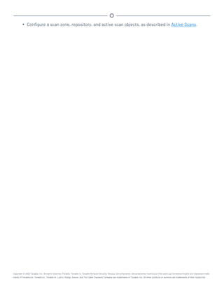 l Configure a scan zone, repository, and active scan objects, as described in Active Scans.
Copyright © 2022 Tenable, Inc. All rights reserved. Tenable, Tenable.io, Tenable Network Security, Nessus, SecurityCenter, SecurityCenter Continuous View and Log Correlation Engine are registered trade-
marks of Tenable,Inc. Tenable.sc, Tenable.ot, Lumin, Indegy, Assure, and The Cyber Exposure Company are trademarks of Tenable, Inc. All other products or services are trademarks of their respective
 