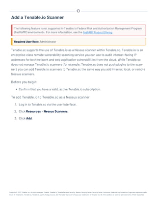 Add a Tenable.io Scanner
The following feature is not supported in Tenable.io Federal Risk and Authorization Management Program
(FedRAMP) environments. For more information, see the FedRAMP Product Offering.
Required User Role: Administrator
Tenable.sc supports the use of Tenable.io as a Nessus scanner within Tenable.sc. Tenable.io is an
enterprise-class remote vulnerability scanning service you can use to audit internet-facing IP
addresses for both network and web application vulnerabilities from the cloud. While Tenable.sc
does not manage Tenable.io scanners (for example, Tenable.sc does not push plugins to the scan-
ner), you can add Tenable.io scanners to Tenable.sc the same way you add internal, local, or remote
Nessus scanners.
Before you begin:
l Confirm that you have a valid, active Tenable.io subscription.
To add Tenable.io to Tenable.sc as a Nessus scanner:
1. Log in to Tenable.sc via the user interface.
2. Click Resources > Nessus Scanners.
3. Click Add.
Copyright © 2022 Tenable, Inc. All rights reserved. Tenable, Tenable.io, Tenable Network Security, Nessus, SecurityCenter, SecurityCenter Continuous View and Log Correlation Engine are registered trade-
marks of Tenable,Inc. Tenable.sc, Tenable.ot, Lumin, Indegy, Assure, and The Cyber Exposure Company are trademarks of Tenable, Inc. All other products or services are trademarks of their respective
 