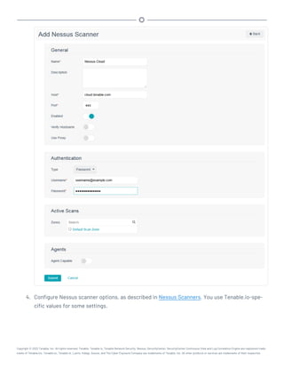 4. Configure Nessus scanner options, as described in Nessus Scanners. You use Tenable.io-spe-
cific values for some settings.
Copyright © 2022 Tenable, Inc. All rights reserved. Tenable, Tenable.io, Tenable Network Security, Nessus, SecurityCenter, SecurityCenter Continuous View and Log Correlation Engine are registered trade-
marks of Tenable,Inc. Tenable.sc, Tenable.ot, Lumin, Indegy, Assure, and The Cyber Exposure Company are trademarks of Tenable, Inc. All other products or services are trademarks of their respective
 