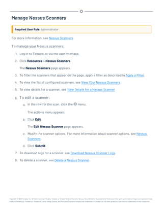 Manage Nessus Scanners
Required User Role: Administrator
For more information, see Nessus Scanners.
To manage your Nessus scanners:
1. Log in to Tenable.sc via the user interface.
2. Click Resources > Nessus Scanners.
The Nessus Scanners page appears.
3. To filter the scanners that appear on the page, apply a filter as described in Apply a Filter.
4. To view the list of configured scanners, see View Your Nessus Scanners.
5. To view details for a scanner, see View Details for a Nessus Scanner.
6. To edit a scanner:
a. In the row for the scan, click the menu.
The actions menu appears.
b. Click Edit.
The Edit Nessus Scanner page appears.
c. Modify the scanner options. For more information about scanner options, see Nessus
Scanners.
d. Click Submit.
7. To download logs for a scanner, see Download Nessus Scanner Logs.
8. To delete a scanner, see Delete a Nessus Scanner.
Copyright © 2022 Tenable, Inc. All rights reserved. Tenable, Tenable.io, Tenable Network Security, Nessus, SecurityCenter, SecurityCenter Continuous View and Log Correlation Engine are registered trade-
marks of Tenable,Inc. Tenable.sc, Tenable.ot, Lumin, Indegy, Assure, and The Cyber Exposure Company are trademarks of Tenable, Inc. All other products or services are trademarks of their respective
 