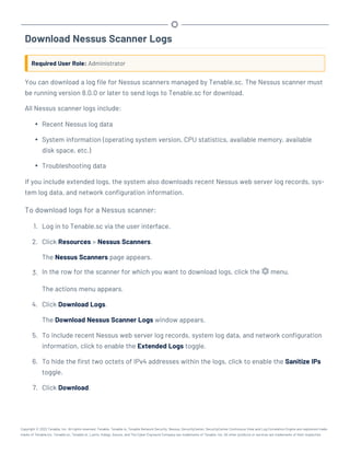 Download Nessus Scanner Logs
Required User Role: Administrator
You can download a log file for Nessus scanners managed by Tenable.sc. The Nessus scanner must
be running version 8.0.0 or later to send logs to Tenable.sc for download.
All Nessus scanner logs include:
l Recent Nessus log data
l System information (operating system version, CPU statistics, available memory, available
disk space, etc.)
l Troubleshooting data
If you include extended logs, the system also downloads recent Nessus web server log records, sys-
tem log data, and network configuration information.
To download logs for a Nessus scanner:
1. Log in to Tenable.sc via the user interface.
2. Click Resources > Nessus Scanners.
The Nessus Scanners page appears.
3. In the row for the scanner for which you want to download logs, click the menu.
The actions menu appears.
4. Click Download Logs.
The Download Nessus Scanner Logs window appears.
5. To include recent Nessus web server log records, system log data, and network configuration
information, click to enable the Extended Logs toggle.
6. To hide the first two octets of IPv4 addresses within the logs, click to enable the Sanitize IPs
toggle.
7. Click Download.
Copyright © 2022 Tenable, Inc. All rights reserved. Tenable, Tenable.io, Tenable Network Security, Nessus, SecurityCenter, SecurityCenter Continuous View and Log Correlation Engine are registered trade-
marks of Tenable,Inc. Tenable.sc, Tenable.ot, Lumin, Indegy, Assure, and The Cyber Exposure Company are trademarks of Tenable, Inc. All other products or services are trademarks of their respective
 