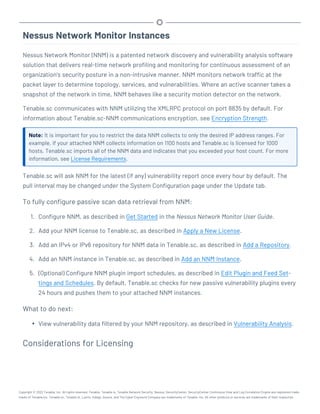 Nessus Network Monitor Instances
Nessus Network Monitor (NNM) is a patented network discovery and vulnerability analysis software
solution that delivers real-time network profiling and monitoring for continuous assessment of an
organization’s security posture in a non-intrusive manner. NNM monitors network traffic at the
packet layer to determine topology, services, and vulnerabilities. Where an active scanner takes a
snapshot of the network in time, NNM behaves like a security motion detector on the network.
Tenable.sc communicates with NNM utilizing the XMLRPC protocol on port 8835 by default. For
information about Tenable.sc-NNM communications encryption, see Encryption Strength.
Note: It is important for you to restrict the data NNM collects to only the desired IP address ranges. For
example, if your attached NNM collects information on 1100 hosts and Tenable.sc is licensed for 1000
hosts, Tenable.sc imports all of the NNM data and indicates that you exceeded your host count. For more
information, see License Requirements.
Tenable.sc will ask NNM for the latest (if any) vulnerability report once every hour by default. The
pull interval may be changed under the System Configuration page under the Update tab.
To fully configure passive scan data retrieval from NNM:
1. Configure NNM, as described in Get Started in the Nessus Network Monitor User Guide.
2. Add your NNM license to Tenable.sc, as described in Apply a New License.
3. Add an IPv4 or IPv6 repository for NNM data in Tenable.sc, as described in Add a Repository.
4. Add an NNM instance in Tenable.sc, as described in Add an NNM Instance.
5. (Optional) Configure NNM plugin import schedules, as described in Edit Plugin and Feed Set-
tings and Schedules. By default, Tenable.sc checks for new passive vulnerability plugins every
24 hours and pushes them to your attached NNM instances.
What to do next:
l View vulnerability data filtered by your NNM repository, as described in Vulnerability Analysis.
Considerations for Licensing
Copyright © 2022 Tenable, Inc. All rights reserved. Tenable, Tenable.io, Tenable Network Security, Nessus, SecurityCenter, SecurityCenter Continuous View and Log Correlation Engine are registered trade-
marks of Tenable,Inc. Tenable.sc, Tenable.ot, Lumin, Indegy, Assure, and The Cyber Exposure Company are trademarks of Tenable, Inc. All other products or services are trademarks of their respective
 