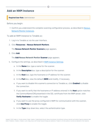 Add an NNM Instance
Required User Role: Administrator
Before you begin:
l Confirm you understand the complete scanning configuration process, as described in Nessus
Network Monitor Instances.
To add an NNM instance to Tenable.sc:
1. Log in to Tenable.sc via the user interface.
2. Click Resources > Nessus Network Monitors.
The Nessus Network Monitor Scanners page appears.
3. Click Add.
The Add Nessus Network Monitor Scanner page appears.
4. Configure the settings, as described in NNM Instance Settings.
a. In the Name box, type a name for the scanner.
b. In the Description box, type a description for the scanner.
c. In the Host box, type the hostname or IP address for the scanner.
d. In the Port box, view the default (8835) and modify, if necessary.
e. If you want to disable this scanner's connection to Tenable.sc, click Enabled to disable
the connection.
f. If you want to verify that the hostname or IP address entered in the Host option matches
the CommonName (CN) presented in the SSL certificate from the NNM server, click
Verify Hostname to enable the toggle.
g. If you want to use the proxy configured in NNM for communication with the scanner,
click Use Proxy to enable the toggle.
h. In the Type drop-down box, select the authentication type.
Copyright © 2022 Tenable, Inc. All rights reserved. Tenable, Tenable.io, Tenable Network Security, Nessus, SecurityCenter, SecurityCenter Continuous View and Log Correlation Engine are registered trade-
marks of Tenable,Inc. Tenable.sc, Tenable.ot, Lumin, Indegy, Assure, and The Cyber Exposure Company are trademarks of Tenable, Inc. All other products or services are trademarks of their respective
 