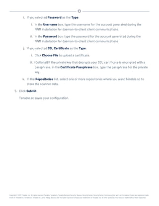 i. If you selected Password as the Type:
i. In the Username box, type the username for the account generated during the
NNM installation for daemon-to-client client communications.
ii. In the Password box, type the password for the account generated during the
NNM installation for daemon-to-client client communications
j. If you selected SSL Certificate as the Type:
i. Click Choose File to upload a certificate.
ii. (Optional) If the private key that decrypts your SSL certificate is encrypted with a
passphrase, in the Certificate Passphrase box, type the passphrase for the private
key.
k. In the Repositories list, select one or more repositories where you want Tenable.sc to
store the scanner data.
5. Click Submit.
Tenable.sc saves your configuration.
Copyright © 2022 Tenable, Inc. All rights reserved. Tenable, Tenable.io, Tenable Network Security, Nessus, SecurityCenter, SecurityCenter Continuous View and Log Correlation Engine are registered trade-
marks of Tenable,Inc. Tenable.sc, Tenable.ot, Lumin, Indegy, Assure, and The Cyber Exposure Company are trademarks of Tenable, Inc. All other products or services are trademarks of their respective
 