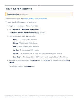 View Your NNM Instances
Required User Role: Administrator
For more information, see Nessus Network Monitor Instances.
To view your NNM instances in Tenable.sc:
1. Log in to Tenable.sc via the user interface.
2. Click Resources > Nessus Network Monitors.
The Nessus Network Monitor Scanners page appears.
3. View details about each NNM instance.
l Name — The name for the instance.
l Status — The status of the instance.
l Host — The IP address of the instance.
l Version — The instance's NNM version.
l Uptime — The length of time, in days, that the instance has been running.
l Last Report — The date and time NNM most recently reported data to Tenable.sc.
4. (Optional) To manually refresh the Status data, in the Options drop-down box, click Update
Status.
Tenable.sc refreshes the Status data.
Copyright © 2022 Tenable, Inc. All rights reserved. Tenable, Tenable.io, Tenable Network Security, Nessus, SecurityCenter, SecurityCenter Continuous View and Log Correlation Engine are registered trade-
marks of Tenable,Inc. Tenable.sc, Tenable.ot, Lumin, Indegy, Assure, and The Cyber Exposure Company are trademarks of Tenable, Inc. All other products or services are trademarks of their respective
 