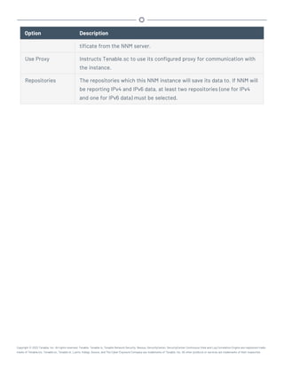 Option Description
tificate from the NNM server.
Use Proxy Instructs Tenable.sc to use its configured proxy for communication with
the instance.
Repositories The repositories which this NNM instance will save its data to. If NNM will
be reporting IPv4 and IPv6 data, at least two repositories (one for IPv4
and one for IPv6 data) must be selected.
Copyright © 2022 Tenable, Inc. All rights reserved. Tenable, Tenable.io, Tenable Network Security, Nessus, SecurityCenter, SecurityCenter Continuous View and Log Correlation Engine are registered trade-
marks of Tenable,Inc. Tenable.sc, Tenable.ot, Lumin, Indegy, Assure, and The Cyber Exposure Company are trademarks of Tenable, Inc. All other products or services are trademarks of their respective
 