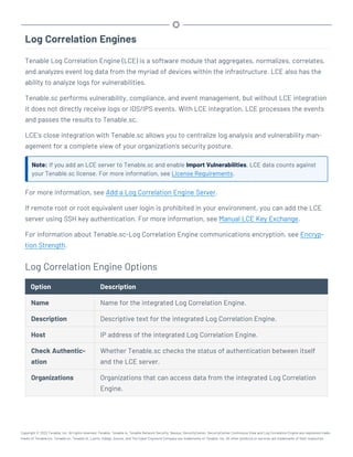 Log Correlation Engines
Tenable Log Correlation Engine (LCE) is a software module that aggregates, normalizes, correlates,
and analyzes event log data from the myriad of devices within the infrastructure. LCE also has the
ability to analyze logs for vulnerabilities.
Tenable.sc performs vulnerability, compliance, and event management, but without LCE integration
it does not directly receive logs or IDS/IPS events. With LCE integration, LCE processes the events
and passes the results to Tenable.sc.
LCE's close integration with Tenable.sc allows you to centralize log analysis and vulnerability man-
agement for a complete view of your organization’s security posture.
Note: If you add an LCE server to Tenable.sc and enable Import Vulnerabilities, LCE data counts against
your Tenable.sc license. For more information, see License Requirements.
For more information, see Add a Log Correlation Engine Server.
If remote root or root equivalent user login is prohibited in your environment, you can add the LCE
server using SSH key authentication. For more information, see Manual LCE Key Exchange.
For information about Tenable.sc-Log Correlation Engine communications encryption, see Encryp-
tion Strength.
Log Correlation Engine Options
Option Description
Name Name for the integrated Log Correlation Engine.
Description Descriptive text for the integrated Log Correlation Engine.
Host IP address of the integrated Log Correlation Engine.
Check Authentic-
ation
Whether Tenable.sc checks the status of authentication between itself
and the LCE server.
Organizations Organizations that can access data from the integrated Log Correlation
Engine.
Copyright © 2022 Tenable, Inc. All rights reserved. Tenable, Tenable.io, Tenable Network Security, Nessus, SecurityCenter, SecurityCenter Continuous View and Log Correlation Engine are registered trade-
marks of Tenable,Inc. Tenable.sc, Tenable.ot, Lumin, Indegy, Assure, and The Cyber Exposure Company are trademarks of Tenable, Inc. All other products or services are trademarks of their respective
 