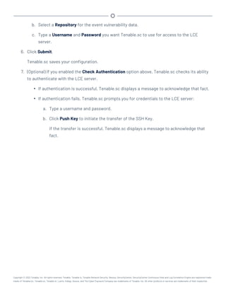b. Select a Repository for the event vulnerability data.
c. Type a Username and Password you want Tenable.sc to use for access to the LCE
server.
6. Click Submit.
Tenable.sc saves your configuration.
7. (Optional) If you enabled the Check Authentication option above, Tenable.sc checks its ability
to authenticate with the LCE server.
l If authentication is successful, Tenable.sc displays a message to acknowledge that fact.
l If authentication fails, Tenable.sc prompts you for credentials to the LCE server:
a. Type a username and password.
b. Click Push Key to initiate the transfer of the SSH Key.
If the transfer is successful, Tenable.sc displays a message to acknowledge that
fact.
Copyright © 2022 Tenable, Inc. All rights reserved. Tenable, Tenable.io, Tenable Network Security, Nessus, SecurityCenter, SecurityCenter Continuous View and Log Correlation Engine are registered trade-
marks of Tenable,Inc. Tenable.sc, Tenable.ot, Lumin, Indegy, Assure, and The Cyber Exposure Company are trademarks of Tenable, Inc. All other products or services are trademarks of their respective
 