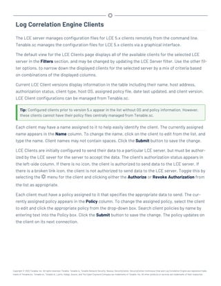 Log Correlation Engine Clients
The LCE server manages configuration files for LCE 5.x clients remotely from the command line.
Tenable.sc manages the configuration files for LCE 5.x clients via a graphical interface.
The default view for the LCE Clients page displays all of the available clients for the selected LCE
server in the Filters section, and may be changed by updating the LCE Server filter. Use the other fil-
ter options, to narrow down the displayed clients for the selected server by a mix of criteria based
on combinations of the displayed columns.
Current LCE Client versions display information in the table including their name, host address,
authorization status, client type, host OS, assigned policy file, date last updated, and client version.
LCE Client configurations can be managed from Tenable.sc.
Tip: Configured clients prior to version 5.x appear in the list without OS and policy information. However,
these clients cannot have their policy files centrally managed from Tenable.sc.
Each client may have a name assigned to it to help easily identify the client. The currently assigned
name appears in the Name column. To change the name, click on the client to edit from the list, and
type the name. Client names may not contain spaces. Click the Submit button to save the change.
LCE Clients are initially configured to send their data to a particular LCE server, but must be author-
ized by the LCE sever for the server to accept the data. The client’s authorization status appears in
the left-side column. If there is no icon, the client is authorized to send data to the LCE server. If
there is a broken link icon, the client is not authorized to send data to the LCE server. Toggle this by
selecting the menu for the client and clicking either the Authorize or Revoke Authorization from
the list as appropriate.
Each client must have a policy assigned to it that specifies the appropriate data to send. The cur-
rently assigned policy appears in the Policy column. To change the assigned policy, select the client
to edit and click the appropriate policy from the drop-down box. Search client policies by name by
entering text into the Policy box. Click the Submit button to save the change. The policy updates on
the client on its next connection.
Copyright © 2022 Tenable, Inc. All rights reserved. Tenable, Tenable.io, Tenable Network Security, Nessus, SecurityCenter, SecurityCenter Continuous View and Log Correlation Engine are registered trade-
marks of Tenable,Inc. Tenable.sc, Tenable.ot, Lumin, Indegy, Assure, and The Cyber Exposure Company are trademarks of Tenable, Inc. All other products or services are trademarks of their respective
 