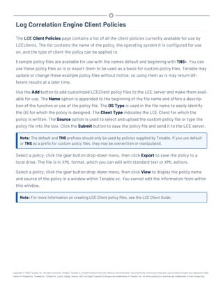 Log Correlation Engine Client Policies
The LCE Client Policies page contains a list of all the client policies currently available for use by
LCEclients. The list contains the name of the policy, the operating system it is configured for use
on, and the type of client the policy can be applied to.
Example policy files are available for use with the names default and beginning with TNS-. You can
use these policy files as is or export them to be used as a basis for custom policy files. Tenable may
update or change these example policy files without notice, so using them as is may return dif-
ferent results at a later time.
Use the Add button to add customized LCEClient policy files to the LCE server and make them avail-
able for use. The Name option is appended to the beginning of the file name and offers a descrip-
tion of the function or use of the policy file. The OS Type is used in the file name to easily identify
the OS for which the policy is designed. The Client Type indicates the LCE Client for which the
policy is written. The Source option is used to select and upload the custom policy file or type the
policy file into the box. Click the Submit button to save the policy file and send it to the LCE server.
Note: The default and TNS prefixes should only be used by policies supplied by Tenable. If you use default
or TNS as a prefix for custom policy files, they may be overwritten or manipulated.
Select a policy, click the gear button drop-down menu, then click Export to save the policy to a
local drive. The file is in XML format, which you can edit with standard text or XML editors.
Select a policy, click the gear button drop-down menu, then click View to display the policy name
and source of the policy in a window within Tenable.sc. You cannot edit the information from within
this window.
Note: For more information on creating LCE Client policy files, see the LCE Client Guide.
Copyright © 2022 Tenable, Inc. All rights reserved. Tenable, Tenable.io, Tenable Network Security, Nessus, SecurityCenter, SecurityCenter Continuous View and Log Correlation Engine are registered trade-
marks of Tenable,Inc. Tenable.sc, Tenable.ot, Lumin, Indegy, Assure, and The Cyber Exposure Company are trademarks of Tenable, Inc. All other products or services are trademarks of their respective
 
