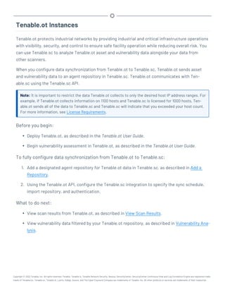 Tenable.ot Instances
Tenable.ot protects industrial networks by providing industrial and critical infrastructure operations
with visibility, security, and control to ensure safe facility operation while reducing overall risk. You
can use Tenable.sc to analyze Tenable.ot asset and vulnerability data alongside your data from
other scanners.
When you configure data synchronization from Tenable.ot to Tenable.sc, Tenable.ot sends asset
and vulnerability data to an agent repository in Tenable.sc. Tenable.ot communicates with Ten-
able.sc using the Tenable.sc API.
Note: It is important to restrict the data Tenable.ot collects to only the desired host IP address ranges. For
example, if Tenable.ot collects information on 1100 hosts and Tenable.sc is licensed for 1000 hosts, Ten-
able.ot sends all of the data to Tenable.sc and Tenable.sc will indicate that you exceeded your host count.
For more information, see License Requirements.
Before you begin:
l Deploy Tenable.ot, as described in the Tenable.ot User Guide.
l Begin vulnerability assessment in Tenable.ot, as described in the Tenable.ot User Guide.
To fully configure data synchronization from Tenable.ot to Tenable.sc:
1. Add a designated agent repository for Tenable.ot data in Tenable.sc, as described in Add a
Repository.
2. Using the Tenable.ot API, configure the Tenable.sc integration to specify the sync schedule,
import repository, and authentication.
What to do next:
l View scan results from Tenable.ot, as described in View Scan Results.
l View vulnerability data filtered by your Tenable.ot repository, as described in Vulnerability Ana-
lysis.
Copyright © 2022 Tenable, Inc. All rights reserved. Tenable, Tenable.io, Tenable Network Security, Nessus, SecurityCenter, SecurityCenter Continuous View and Log Correlation Engine are registered trade-
marks of Tenable,Inc. Tenable.sc, Tenable.ot, Lumin, Indegy, Assure, and The Cyber Exposure Company are trademarks of Tenable, Inc. All other products or services are trademarks of their respective
 