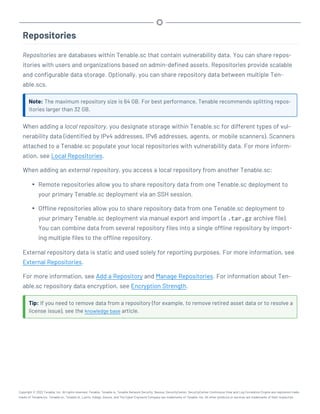 Repositories
Repositories are databases within Tenable.sc that contain vulnerability data. You can share repos-
itories with users and organizations based on admin-defined assets. Repositories provide scalable
and configurable data storage. Optionally, you can share repository data between multiple Ten-
able.scs.
Note: The maximum repository size is 64 GB. For best performance, Tenable recommends splitting repos-
itories larger than 32 GB.
When adding a local repository, you designate storage within Tenable.sc for different types of vul-
nerability data (identified by IPv4 addresses, IPv6 addresses, agents, or mobile scanners). Scanners
attached to a Tenable.sc populate your local repositories with vulnerability data. For more inform-
ation, see Local Repositories.
When adding an external repository, you access a local repository from another Tenable.sc:
l Remote repositories allow you to share repository data from one Tenable.sc deployment to
your primary Tenable.sc deployment via an SSH session.
l Offline repositories allow you to share repository data from one Tenable.sc deployment to
your primary Tenable.sc deployment via manual export and import (a .tar.gz archive file).
You can combine data from several repository files into a single offline repository by import-
ing multiple files to the offline repository.
External repository data is static and used solely for reporting purposes. For more information, see
External Repositories.
For more information, see Add a Repository and Manage Repositories. For information about Ten-
able.sc repository data encryption, see Encryption Strength.
Tip: If you need to remove data from a repository (for example, to remove retired asset data or to resolve a
license issue), see the knowledge base article.
Copyright © 2022 Tenable, Inc. All rights reserved. Tenable, Tenable.io, Tenable Network Security, Nessus, SecurityCenter, SecurityCenter Continuous View and Log Correlation Engine are registered trade-
marks of Tenable,Inc. Tenable.sc, Tenable.ot, Lumin, Indegy, Assure, and The Cyber Exposure Company are trademarks of Tenable, Inc. All other products or services are trademarks of their respective
 