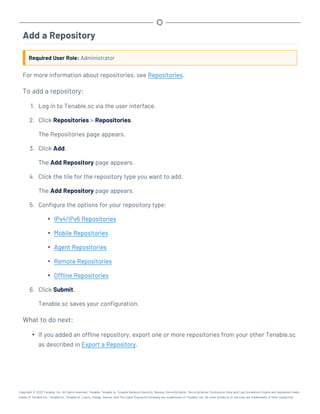 Add a Repository
Required User Role: Administrator
For more information about repositories, see Repositories.
To add a repository:
1. Log in to Tenable.sc via the user interface.
2. Click Repositories > Repositories.
The Repositories page appears.
3. Click Add.
The Add Repository page appears.
4. Click the tile for the repository type you want to add.
The Add Repository page appears.
5. Configure the options for your repository type:
l IPv4/IPv6 Repositories
l Mobile Repositories
l Agent Repositories
l Remote Repositories
l Offline Repositories
6. Click Submit.
Tenable.sc saves your configuration.
What to do next:
l If you added an offline repository, export one or more repositories from your other Tenable.sc
as described in Export a Repository.
Copyright © 2022 Tenable, Inc. All rights reserved. Tenable, Tenable.io, Tenable Network Security, Nessus, SecurityCenter, SecurityCenter Continuous View and Log Correlation Engine are registered trade-
marks of Tenable,Inc. Tenable.sc, Tenable.ot, Lumin, Indegy, Assure, and The Cyber Exposure Company are trademarks of Tenable, Inc. All other products or services are trademarks of their respective
 