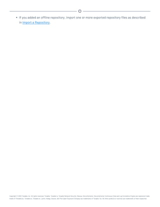 l If you added an offline repository, import one or more exported repository files as described
in Import a Repository.
Copyright © 2022 Tenable, Inc. All rights reserved. Tenable, Tenable.io, Tenable Network Security, Nessus, SecurityCenter, SecurityCenter Continuous View and Log Correlation Engine are registered trade-
marks of Tenable,Inc. Tenable.sc, Tenable.ot, Lumin, Indegy, Assure, and The Cyber Exposure Company are trademarks of Tenable, Inc. All other products or services are trademarks of their respective
 