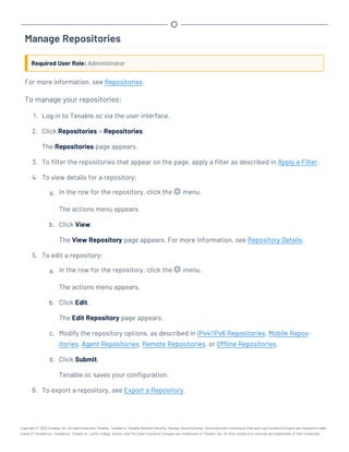 Manage Repositories
Required User Role: Administrator
For more information, see Repositories.
To manage your repositories:
1. Log in to Tenable.sc via the user interface.
2. Click Repositories > Repositories.
The Repositories page appears.
3. To filter the repositories that appear on the page, apply a filter as described in Apply a Filter.
4. To view details for a repository:
a. In the row for the repository, click the menu.
The actions menu appears.
b. Click View.
The View Repository page appears. For more information, see Repository Details.
5. To edit a repository:
a. In the row for the repository, click the menu.
The actions menu appears.
b. Click Edit.
The Edit Repository page appears.
c. Modify the repository options, as described in IPv4/IPv6 Repositories, Mobile Repos-
itories, Agent Repositories, Remote Repositories, or Offline Repositories.
d. Click Submit.
Tenable.sc saves your configuration.
6. To export a repository, see Export a Repository.
Copyright © 2022 Tenable, Inc. All rights reserved. Tenable, Tenable.io, Tenable Network Security, Nessus, SecurityCenter, SecurityCenter Continuous View and Log Correlation Engine are registered trade-
marks of Tenable,Inc. Tenable.sc, Tenable.ot, Lumin, Indegy, Assure, and The Cyber Exposure Company are trademarks of Tenable, Inc. All other products or services are trademarks of their respective
 