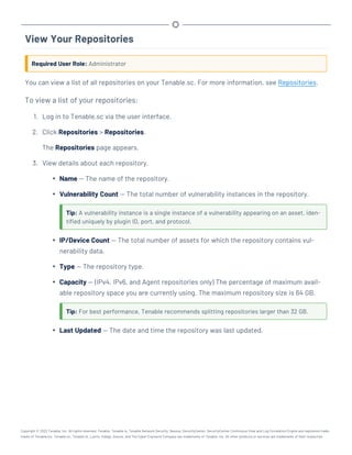 View Your Repositories
Required User Role: Administrator
You can view a list of all repositories on your Tenable.sc. For more information, see Repositories.
To view a list of your repositories:
1. Log in to Tenable.sc via the user interface.
2. Click Repositories > Repositories.
The Repositories page appears.
3. View details about each repository.
l Name — The name of the repository.
l Vulnerability Count — The total number of vulnerability instances in the repository.
Tip: A vulnerability instance is a single instance of a vulnerability appearing on an asset, iden-
tified uniquely by plugin ID, port, and protocol.
l IP/Device Count — The total number of assets for which the repository contains vul-
nerability data.
l Type — The repository type.
l Capacity — (IPv4, IPv6, and Agent repositories only) The percentage of maximum avail-
able repository space you are currently using. The maximum repository size is 64 GB.
Tip: For best performance, Tenable recommends splitting repositories larger than 32 GB.
l Last Updated — The date and time the repository was last updated.
Copyright © 2022 Tenable, Inc. All rights reserved. Tenable, Tenable.io, Tenable Network Security, Nessus, SecurityCenter, SecurityCenter Continuous View and Log Correlation Engine are registered trade-
marks of Tenable,Inc. Tenable.sc, Tenable.ot, Lumin, Indegy, Assure, and The Cyber Exposure Company are trademarks of Tenable, Inc. All other products or services are trademarks of their respective
 