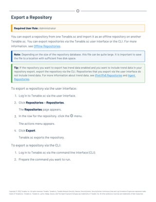 Export a Repository
Required User Role: Administrator
You can export a repository from one Tenable.sc and import it as an offline repository on another
Tenable.sc. You can export repositories via the Tenable.sc user interface or the CLI. For more
information, see Offline Repositories.
Note: Depending on the size of the repository database, this file can be quite large. It is important to save
the file to a location with sufficient free disk space.
Tip: If the repository you want to export has trend data enabled and you want to include trend data in your
repository export, export the repository via the CLI. Repositories that you export via the user interface do
not include trend data. For more information about trend data, see IPv4/IPv6 Repositories and Agent
Repositories.
To export a repository via the user interface:
1. Log in to Tenable.sc via the user interface.
2. Click Repositories > Repositories.
The Repositories page appears.
3. In the row for the repository, click the menu.
The actions menu appears.
4. Click Export.
Tenable.sc exports the repository.
To export a repository via the CLI:
1. Log in to Tenable.sc via the command line interface (CLI).
2. Prepare the command you want to run.
Copyright © 2022 Tenable, Inc. All rights reserved. Tenable, Tenable.io, Tenable Network Security, Nessus, SecurityCenter, SecurityCenter Continuous View and Log Correlation Engine are registered trade-
marks of Tenable,Inc. Tenable.sc, Tenable.ot, Lumin, Indegy, Assure, and The Cyber Exposure Company are trademarks of Tenable, Inc. All other products or services are trademarks of their respective
 