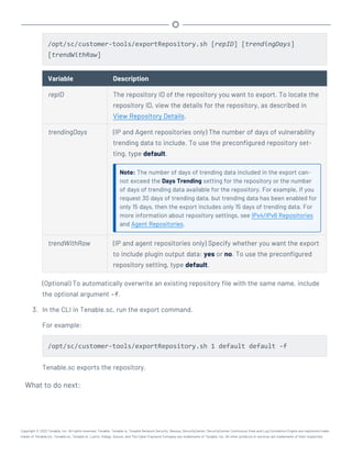 /opt/sc/customer-tools/exportRepository.sh [repID] [trendingDays]
[trendWithRaw]
Variable Description
repID The repository ID of the repository you want to export. To locate the
repository ID, view the details for the repository, as described in
View Repository Details.
trendingDays (IP and Agent repositories only) The number of days of vulnerability
trending data to include. To use the preconfigured repository set-
ting, type default.
Note: The number of days of trending data included in the export can-
not exceed the Days Trending setting for the repository or the number
of days of trending data available for the repository. For example, if you
request 30 days of trending data, but trending data has been enabled for
only 15 days, then the export includes only 15 days of trending data. For
more information about repository settings, see IPv4/IPv6 Repositories
and Agent Repositories.
trendWithRaw (IP and agent repositories only) Specify whether you want the export
to include plugin output data: yes or no. To use the preconfigured
repository setting, type default.
(Optional) To automatically overwrite an existing repository file with the same name, include
the optional argument -f.
3. In the CLI in Tenable.sc, run the export command.
For example:
/opt/sc/customer-tools/exportRepository.sh 1 default default -f
Tenable.sc exports the repository.
What to do next:
Copyright © 2022 Tenable, Inc. All rights reserved. Tenable, Tenable.io, Tenable Network Security, Nessus, SecurityCenter, SecurityCenter Continuous View and Log Correlation Engine are registered trade-
marks of Tenable,Inc. Tenable.sc, Tenable.ot, Lumin, Indegy, Assure, and The Cyber Exposure Company are trademarks of Tenable, Inc. All other products or services are trademarks of their respective
 