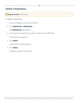 Delete a Repository
Required User Role: Administrator
To delete a repository:
1. Log in to Tenable.sc via the user interface.
2. Click Repositories > Repositories.
The Repositories page appears.
3. In the row for the repository you want to delete, click the menu.
The actions menu appears.
4. Click Delete.
A confirmation window appears.
5. Click Delete.
Tenable.sc deletes the repository.
Copyright © 2022 Tenable, Inc. All rights reserved. Tenable, Tenable.io, Tenable Network Security, Nessus, SecurityCenter, SecurityCenter Continuous View and Log Correlation Engine are registered trade-
marks of Tenable,Inc. Tenable.sc, Tenable.ot, Lumin, Indegy, Assure, and The Cyber Exposure Company are trademarks of Tenable, Inc. All other products or services are trademarks of their respective
 