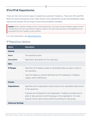 IPv4/IPv6 Repositories
These are the most common types of repositories used with Tenable.sc. They store IPv4 and IPv6
data from active and passive scans. Data stored in local repositories can be shared between organ-
izations and includes the full range of event and vulnerability metadata.
Caution: When creating Tenable.sc IPv4 or IPv6 repositories, LCE event source IP address ranges must be
included along with the vulnerability IP address ranges or the event data and event vulnerabilities are not
accessible from the Tenable.sc web interface.
For more information, see Add a Repository.
IP Repository Options
Option Description
General
Name The repository name.
Description (Optional) A description for the repository.
Data
IP Ranges Specifies the IP address range of vulnerability data you want to store in
the repository.
Type the range as a comma-delimited list of IP addresses, IP address
ranges, and/or CIDR blocks.
Access
Organizations Specifies which organizations have access to the vulnerability data stored
in the repository.
If groups are configured for the organization, Tenable.sc prompts you to
grant or deny access to all of the groups in the organization. For more
granular control, grant access within the settings for that group.
Advanced Settings
Copyright © 2022 Tenable, Inc. All rights reserved. Tenable, Tenable.io, Tenable Network Security, Nessus, SecurityCenter, SecurityCenter Continuous View and Log Correlation Engine are registered trade-
marks of Tenable,Inc. Tenable.sc, Tenable.ot, Lumin, Indegy, Assure, and The Cyber Exposure Company are trademarks of Tenable, Inc. All other products or services are trademarks of their respective
 