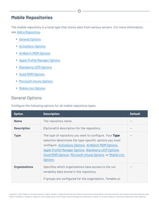 Mobile Repositories
The mobile repository is a local type that stores data from various servers. For more information,
see Add a Repository.
l General Options
l ActiveSync Options
l AirWatch MDM Options
l Apple Profile Manager Options
l Blackberry UEM Options
l Good MDM Options
l Microsoft Intune Options
l Mobile Iron Options
General Options
Configure the following options for all mobile repository types.
Option Description Default
Name The repository name. --
Description (Optional) A description for the repository. --
Type The type of repository you want to configure. Your Type
selection determines the type-specific options you must
configure: ActiveSync Options, AirWatch MDM Options,
Apple Profile Manager Options, Blackberry UEM Options,
Good MDM Options, Microsoft Intune Options, or Mobile Iron
Options.
--
Organizations Specifies which organizations have access to the vul-
nerability data stored in the repository.
If groups are configured for the organization, Tenable.sc
--
Copyright © 2022 Tenable, Inc. All rights reserved. Tenable, Tenable.io, Tenable Network Security, Nessus, SecurityCenter, SecurityCenter Continuous View and Log Correlation Engine are registered trade-
marks of Tenable,Inc. Tenable.sc, Tenable.ot, Lumin, Indegy, Assure, and The Cyber Exposure Company are trademarks of Tenable, Inc. All other products or services are trademarks of their respective
 