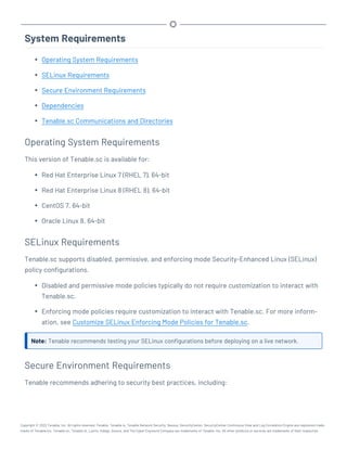 System Requirements
l Operating System Requirements
l SELinux Requirements
l Secure Environment Requirements
l Dependencies
l Tenable.sc Communications and Directories
Operating System Requirements
This version of Tenable.sc is available for:
l Red Hat Enterprise Linux 7 (RHEL 7), 64-bit
l Red Hat Enterprise Linux 8 (RHEL 8), 64-bit
l CentOS 7, 64-bit
l Oracle Linux 8, 64-bit
SELinux Requirements
Tenable.sc supports disabled, permissive, and enforcing mode Security-Enhanced Linux (SELinux)
policy configurations.
l Disabled and permissive mode policies typically do not require customization to interact with
Tenable.sc.
l Enforcing mode policies require customization to interact with Tenable.sc. For more inform-
ation, see Customize SELinux Enforcing Mode Policies for Tenable.sc.
Note: Tenable recommends testing your SELinux configurations before deploying on a live network.
Secure Environment Requirements
Tenable recommends adhering to security best practices, including:
Copyright © 2022 Tenable, Inc. All rights reserved. Tenable, Tenable.io, Tenable Network Security, Nessus, SecurityCenter, SecurityCenter Continuous View and Log Correlation Engine are registered trade-
marks of Tenable,Inc. Tenable.sc, Tenable.ot, Lumin, Indegy, Assure, and The Cyber Exposure Company are trademarks of Tenable, Inc. All other products or services are trademarks of their respective
 