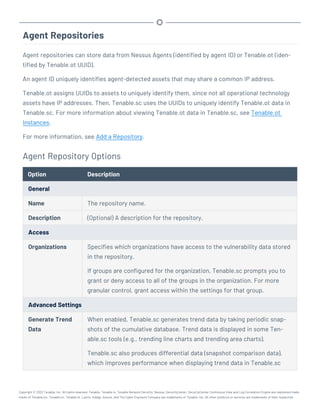Agent Repositories
Agent repositories can store data from Nessus Agents (identified by agent ID) or Tenable.ot (iden-
tified by Tenable.ot UUID).
An agent ID uniquely identifies agent-detected assets that may share a common IP address.
Tenable.ot assigns UUIDs to assets to uniquely identify them, since not all operational technology
assets have IP addresses. Then, Tenable.sc uses the UUIDs to uniquely identify Tenable.ot data in
Tenable.sc. For more information about viewing Tenable.ot data in Tenable.sc, see Tenable.ot
Instances.
For more information, see Add a Repository.
Agent Repository Options
Option Description
General
Name The repository name.
Description (Optional) A description for the repository.
Access
Organizations Specifies which organizations have access to the vulnerability data stored
in the repository.
If groups are configured for the organization, Tenable.sc prompts you to
grant or deny access to all of the groups in the organization. For more
granular control, grant access within the settings for that group.
Advanced Settings
Generate Trend
Data
When enabled, Tenable.sc generates trend data by taking periodic snap-
shots of the cumulative database. Trend data is displayed in some Ten-
able.sc tools (e.g., trending line charts and trending area charts).
Tenable.sc also produces differential data (snapshot comparison data),
which improves performance when displaying trend data in Tenable.sc
Copyright © 2022 Tenable, Inc. All rights reserved. Tenable, Tenable.io, Tenable Network Security, Nessus, SecurityCenter, SecurityCenter Continuous View and Log Correlation Engine are registered trade-
marks of Tenable,Inc. Tenable.sc, Tenable.ot, Lumin, Indegy, Assure, and The Cyber Exposure Company are trademarks of Tenable, Inc. All other products or services are trademarks of their respective
 