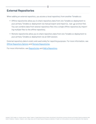 External Repositories
When adding an external repository, you access a local repository from another Tenable.sc:
l Offline repositories allow you to share repository data from one Tenable.sc deployment to
your primary Tenable.sc deployment via manual export and import (a .tar.gz archive file).
You can combine data from several repository files into a single offline repository by import-
ing multiple files to the offline repository.
l Remote repositories allow you to share repository data from one Tenable.sc deployment to
your primary Tenable.sc deployment via an SSH session.
External repository data is static and used solely for reporting purposes. For more information, see
Offline Repository Options and Remote Repositories.
For more information, see Repositories and Add a Repository.
Copyright © 2022 Tenable, Inc. All rights reserved. Tenable, Tenable.io, Tenable Network Security, Nessus, SecurityCenter, SecurityCenter Continuous View and Log Correlation Engine are registered trade-
marks of Tenable,Inc. Tenable.sc, Tenable.ot, Lumin, Indegy, Assure, and The Cyber Exposure Company are trademarks of Tenable, Inc. All other products or services are trademarks of their respective
 