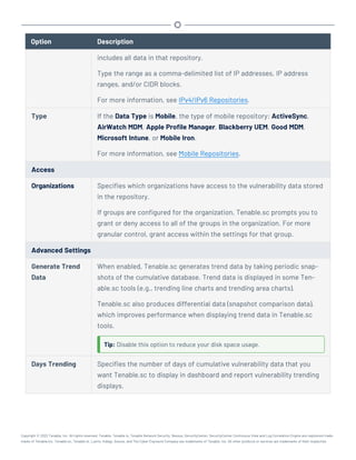Option Description
includes all data in that repository.
Type the range as a comma-delimited list of IP addresses, IP address
ranges, and/or CIDR blocks.
For more information, see IPv4/IPv6 Repositories.
Type If the Data Type is Mobile, the type of mobile repository: ActiveSync,
AirWatch MDM, Apple Profile Manager, Blackberry UEM, Good MDM,
Microsoft Intune, or Mobile Iron.
For more information, see Mobile Repositories.
Access
Organizations Specifies which organizations have access to the vulnerability data stored
in the repository.
If groups are configured for the organization, Tenable.sc prompts you to
grant or deny access to all of the groups in the organization. For more
granular control, grant access within the settings for that group.
Advanced Settings
Generate Trend
Data
When enabled, Tenable.sc generates trend data by taking periodic snap-
shots of the cumulative database. Trend data is displayed in some Ten-
able.sc tools (e.g., trending line charts and trending area charts).
Tenable.sc also produces differential data (snapshot comparison data),
which improves performance when displaying trend data in Tenable.sc
tools.
Tip: Disable this option to reduce your disk space usage.
Days Trending Specifies the number of days of cumulative vulnerability data that you
want Tenable.sc to display in dashboard and report vulnerability trending
displays.
Copyright © 2022 Tenable, Inc. All rights reserved. Tenable, Tenable.io, Tenable Network Security, Nessus, SecurityCenter, SecurityCenter Continuous View and Log Correlation Engine are registered trade-
marks of Tenable,Inc. Tenable.sc, Tenable.ot, Lumin, Indegy, Assure, and The Cyber Exposure Company are trademarks of Tenable, Inc. All other products or services are trademarks of their respective
 