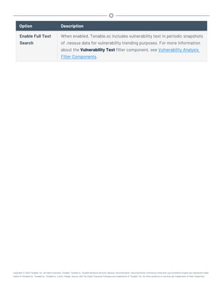 Option Description
Enable Full Text
Search
When enabled, Tenable.sc includes vulnerability text in periodic snapshots
of .nessus data for vulnerability trending purposes. For more information
about the Vulnerability Text filter component, see Vulnerability Analysis
Filter Components.
Copyright © 2022 Tenable, Inc. All rights reserved. Tenable, Tenable.io, Tenable Network Security, Nessus, SecurityCenter, SecurityCenter Continuous View and Log Correlation Engine are registered trade-
marks of Tenable,Inc. Tenable.sc, Tenable.ot, Lumin, Indegy, Assure, and The Cyber Exposure Company are trademarks of Tenable, Inc. All other products or services are trademarks of their respective
 