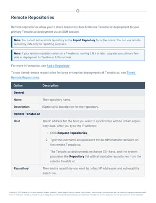 Remote Repositories
Remote repositories allow you to share repository data from one Tenable.sc deployment to your
primary Tenable.sc deployment via an SSH session.
Note: You cannot set a remote repository as the Import Repository for active scans. You can use remote
repository data only for reporting purposes.
Note: If your remote repository exists on a Tenable.sc running 5.19.x or later, upgrade your primary Ten-
able.sc deployment to Tenable.sc 5.19.x or later.
For more information, see Add a Repository.
To use tiered remote repositories for large enterprise deployments of Tenable.sc, see Tiered
Remote Repositories.
Option Description
General
Name The repository name.
Description (Optional) A description for the repository.
Remote Tenable.sc
Host The IP address for the host you want to synchronize with to obtain repos-
itory data. After you type the IP address:
1. Click Request Repositories.
2. Type the username and password for an administrator account on
the remote Tenable.sc.
The Tenable.sc deployments exchange SSH keys, and the system
populates the Repository list with all available repositories from the
remote Tenable.sc.
Repository The remote repository you want to collect IP addresses and vulnerability
data from.
Copyright © 2022 Tenable, Inc. All rights reserved. Tenable, Tenable.io, Tenable Network Security, Nessus, SecurityCenter, SecurityCenter Continuous View and Log Correlation Engine are registered trade-
marks of Tenable,Inc. Tenable.sc, Tenable.ot, Lumin, Indegy, Assure, and The Cyber Exposure Company are trademarks of Tenable, Inc. All other products or services are trademarks of their respective
 