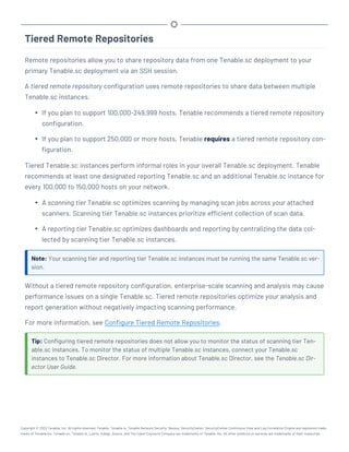 Tiered Remote Repositories
Remote repositories allow you to share repository data from one Tenable.sc deployment to your
primary Tenable.sc deployment via an SSH session.
A tiered remote repository configuration uses remote repositories to share data between multiple
Tenable.sc instances.
l If you plan to support 100,000-249,999 hosts, Tenable recommends a tiered remote repository
configuration.
l If you plan to support 250,000 or more hosts, Tenable requires a tiered remote repository con-
figuration.
Tiered Tenable.sc instances perform informal roles in your overall Tenable.sc deployment. Tenable
recommends at least one designated reporting Tenable.sc and an additional Tenable.sc instance for
every 100,000 to 150,000 hosts on your network.
l A scanning tier Tenable.sc optimizes scanning by managing scan jobs across your attached
scanners. Scanning tier Tenable.sc instances prioritize efficient collection of scan data.
l A reporting tier Tenable.sc optimizes dashboards and reporting by centralizing the data col-
lected by scanning tier Tenable.sc instances.
Note: Your scanning tier and reporting tier Tenable.sc instances must be running the same Tenable.sc ver-
sion.
Without a tiered remote repository configuration, enterprise-scale scanning and analysis may cause
performance issues on a single Tenable.sc. Tiered remote repositories optimize your analysis and
report generation without negatively impacting scanning performance.
For more information, see Configure Tiered Remote Repositories.
Tip: Configuring tiered remote repositories does not allow you to monitor the status of scanning tier Ten-
able.sc instances. To monitor the status of multiple Tenable.sc instances, connect your Tenable.sc
instances to Tenable.sc Director. For more information about Tenable.sc Director, see the Tenable.sc Dir-
ector User Guide.
Copyright © 2022 Tenable, Inc. All rights reserved. Tenable, Tenable.io, Tenable Network Security, Nessus, SecurityCenter, SecurityCenter Continuous View and Log Correlation Engine are registered trade-
marks of Tenable,Inc. Tenable.sc, Tenable.ot, Lumin, Indegy, Assure, and The Cyber Exposure Company are trademarks of Tenable, Inc. All other products or services are trademarks of their respective
 