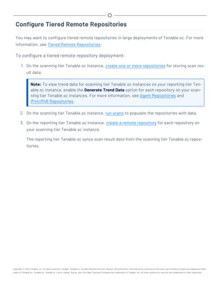 Configure Tiered Remote Repositories
You may want to configure tiered remote repositories in large deployments of Tenable.sc. For more
information, see Tiered Remote Repositories.
To configure a tiered remote repository deployment:
1. On the scanning tier Tenable.sc instance, create one or more repositories for storing scan res-
ult data.
Note: To view trend data for scanning tier Tenable.sc instances on your reporting tier Ten-
able.sc instance, enable the Generate Trend Data option for each repository on your scan-
ning tier Tenable.sc instances. For more information, see Agent Repositories and
IPv4/IPv6 Repositories.
2. On the scanning tier Tenable.sc instance, run scans to populate the repositories with data.
3. On the reporting tier Tenable.sc instance, create a remote repository for each repository on
your scanning tier Tenable.sc instance.
The reporting tier Tenable.sc syncs scan result data from the scanning tier Tenable.sc repos-
itories.
Copyright © 2022 Tenable, Inc. All rights reserved. Tenable, Tenable.io, Tenable Network Security, Nessus, SecurityCenter, SecurityCenter Continuous View and Log Correlation Engine are registered trade-
marks of Tenable,Inc. Tenable.sc, Tenable.ot, Lumin, Indegy, Assure, and The Cyber Exposure Company are trademarks of Tenable, Inc. All other products or services are trademarks of their respective
 